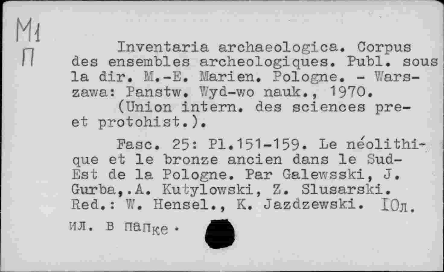 ﻿Mi
Inventaria archaeologica. Corpus des ensembles archéologiques. Publ. sous la dir. M.-E. Marien. Pologne. - Warszawa: Panstw. Wyd-wo nauk., 1970.
(Union intern, des sciences pre-et protohist.).
Ease. 25: Pl.151-159. Le néolithique et le bronze ancien dans le Sud-Est de la Pologne. Par Galewsski, J. Gurba,.A. Kutylowski, Z. Slusarski.
Red.: W. Hensel., K. Jazdzewski. Юл.
ил. в nari}£Q •